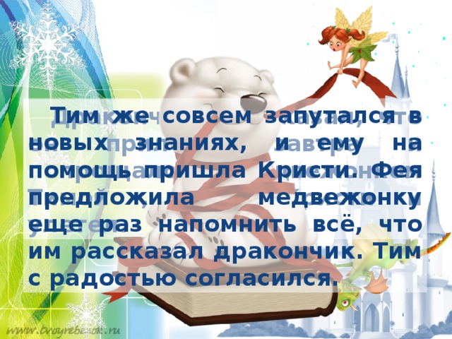  Тим же совсем запутался в новых знаниях, и ему на помощь пришла Кристи. Фея предложила медвежонку еще раз напомнить всё, что им рассказал дракончик. Тим с радостью согласился.  Дракончик Шу сказал, что он прилетит завтра и попрощался с медвежонком Тимой , феей Кристи и улетел. 