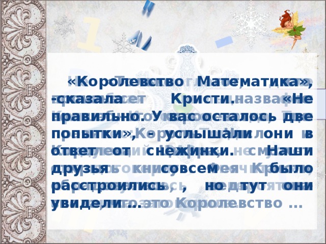 + = - 1 2 III X V    «Королевство Математика», -сказала Кристи. «Не правильно. У вас осталось две попытки», - услышали они в ответ от снежинки. Наши друзья совсем было расстроились , но тут они увидели …   «Только тот, кто произнесет название волшебного королевства, где правят Король Число и Королева Цифра, сможет открыть книгу». Фея Кристи обрадовалась, ведь она знала, что это Королевство …    Не помогла даже волшебная пыльца феи Кристи. И только когда Тим произнес: «Тогда в следующий РАЗ…» не успел он договорить «почитаем», как случилось невероятное снежинка заговорила.  