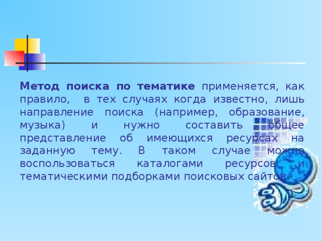 Метод поиска по тематике применяется, как правило, в тех случаях когда известно, лишь направление поиска (например, образование, музыка) и нужно составить общее представление об имеющихся ресурсах на заданную тему. В таком случае можно воспользоваться каталогами ресурсов и тематическими подборками поисковых сайтов. 