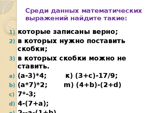 Среди данных математических выражений найдите такие: которые записаны верно; в которых нужно поставить скобки; в которых скобки можно не ставить. (а-3)*4; к) (3+с)-17/9; (а*7)*2; m) (4+b)-(2+d) 7*-3; 4-(7+а); 2--а-(1+b) 