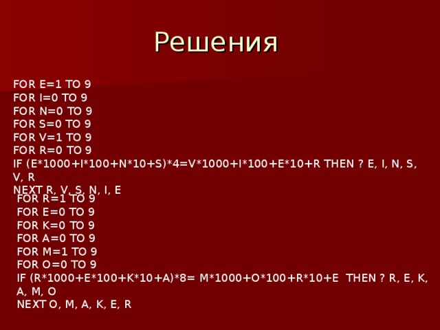 FOR E=1 TO 9 FOR I=0 TO 9 FOR N=0 TO 9 FOR S=0 TO 9 FOR V=1 TO 9 FOR R=0 TO 9 IF (E*1000+I*100+N*10+S)*4=V*1000+I*100+E*10+R THEN ? E, I, N, S, V, R NEXT R, V, S, N, I, E FOR R=1 TO 9 FOR E=0 TO 9 FOR K=0 TO 9 FOR A=0 TO 9 FOR M=1 TO 9 FOR O=0 TO 9 IF (R*1000+E*100+K*10+A)*8= M*1000+O*100+R*10+E THEN ? R, E, K, A, M, O NEXT O, M, A, K, E, R 