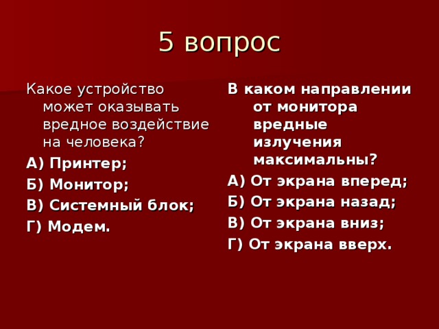Какое устройство может оказывать вредное воздействие на человека? А) Принтер; Б) Монитор; В) Системный блок; Г) Модем. В каком направлении от монитора вредные излучения максимальны? А) От экрана вперед; Б) От экрана назад; В) От экрана вниз; Г) От экрана вверх.  