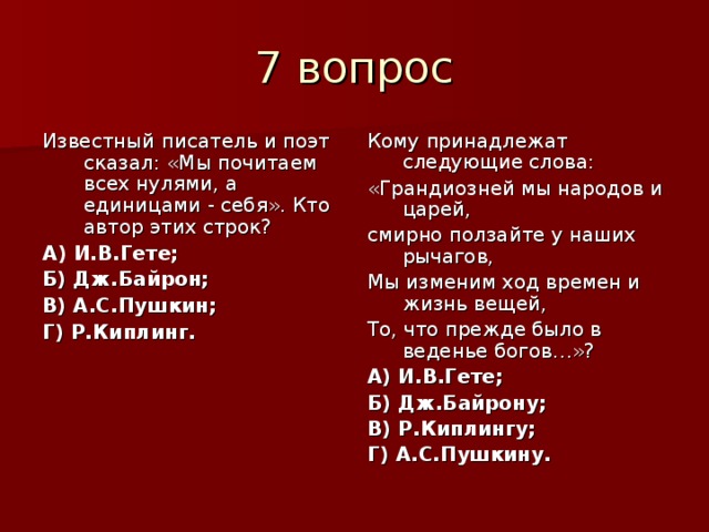 Известный писатель и поэт сказал: «Мы почитаем всех нулями, а единицами - себя». Кто автор этих строк? А) И.В.Гете; Б) Дж.Байрон; В) А.С.Пушкин; Г) Р.Киплинг. Кому принадлежат следующие слова: «Грандиозней мы народов и царей, смирно ползайте у наших рычагов, Мы изменим ход времен и жизнь вещей, То, что прежде было в веденье богов…»? А) И.В.Гете; Б) Дж.Байрону; В) Р.Киплингу; Г) А.С.Пушкину. 