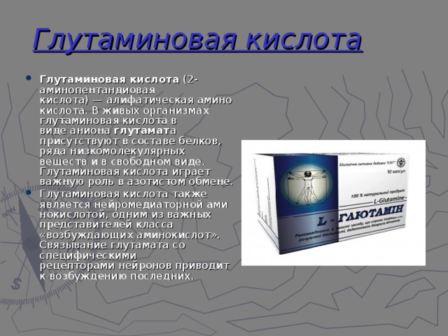 Глутаминовая кислота Глутаминовая кислота  (2-аминопентандиовая кислота) — алифатическая аминокислота. В живых организмах глутаминовая кислота в виде аниона  глутамат а присутствуют в составе белков, ряда низкомолекулярных веществ и в свободном виде. Глутаминовая кислота играет важную роль в азотистом обмене. Глутаминовая кислота также является нейромедиаторной аминокислотой, одним из важных представителей класса «возбуждающих аминокислот». Связывание глутамата со специфическими рецепторами нейронов приводит к возбуждению последних. 