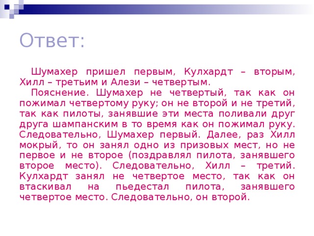 Ответ: Шумахер пришел первым, Кулхардт – вторым, Хилл – третьим и Алези – четвертым. Пояснение. Шумахер не четвертый, так как он пожимал четвертому руку; он не второй и не третий, так как пилоты, занявшие эти места поливали друг друга шампанским в то время как он пожимал руку. Следовательно, Шумахер первый. Далее, раз Хилл мокрый, то он занял одно из призовых мест, но не первое и не второе (поздравлял пилота, занявшего второе место). Следовательно, Хилл – третий. Кулхардт занял не четвертое место, так как он втаскивал на пьедестал пилота, занявшего четвертое место. Следовательно, он второй.  