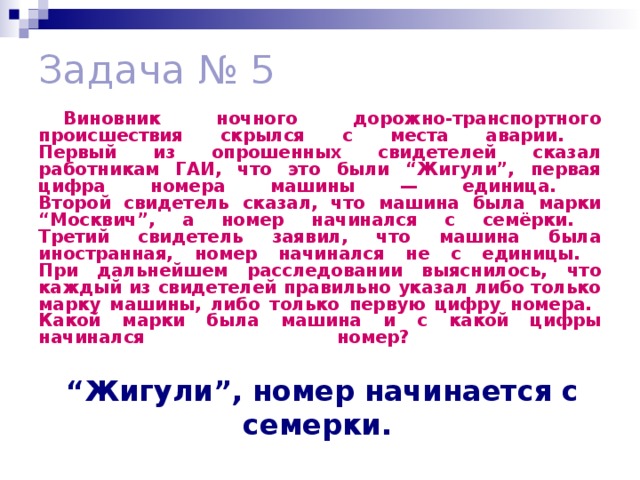 Задача № 5 Виновник ночного дорожно-транспортного происшествия скрылся с места аварии.  Первый из опрошенных свидетелей сказал работникам ГАИ, что это были “Жигули”, первая цифра номера машины — единица.  Второй свидетель сказал, что машина была марки “Москвич”, а номер начинался с семёрки.  Третий свидетель заявил, что машина была иностранная, номер начинался не с единицы.  При дальнейшем расследовании выяснилось, что каждый из свидетелей правильно указал либо только марку машины, либо только первую цифру номера.  Какой марки была машина и с какой цифры начинался номер?   “ Жигули”, номер начинается с семерки.  