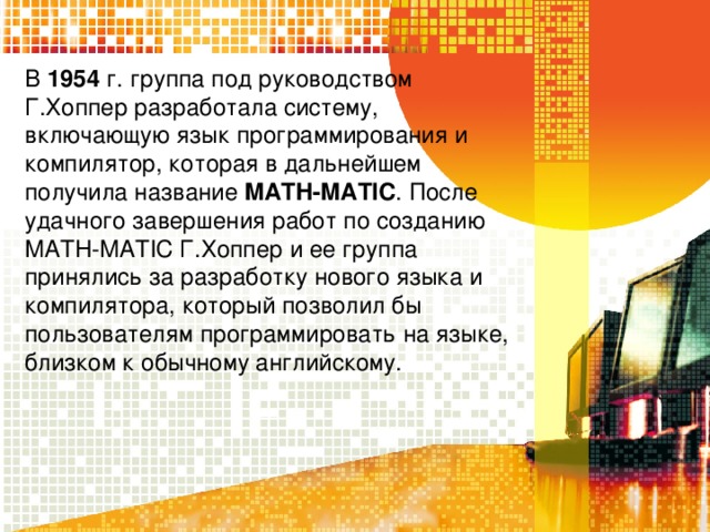 В 1954 г. группа под руководством Г.Хоппер разработала систему, включающую язык программирования и компилятор, которая в дальнейшем получила название MATH-MATIC . После удачного завершения работ по созданию MATH-MATIC Г.Хоппер и ее группа принялись за разработку нового языка и компилятора, который позволил бы пользователям программировать на языке, близком к обычному английскому. 