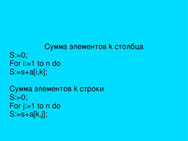 Сумма элементов k столбца S:=0; For i:=1 to n do S:=s+a[i,k]; Сумма элементов k строки S:=0; For j:=1 to n do S:=s+a[k,j]; 