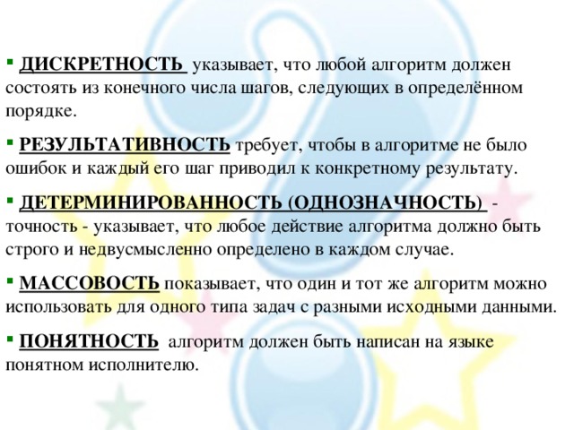  ДИСКРЕТНОСТЬ указывает, что любой алгоритм должен состоять из конечного числа шагов, следующих в определённом порядке.  РЕЗУЛЬТАТИВНОСТЬ требует, чтобы в алгоритме не было ошибок и каждый его шаг приводил к конкретному результату.  ДЕТЕРМИНИРОВАННОСТЬ (ОДНОЗНАЧНОСТЬ) - точность - указывает, что любое действие алгоритма должно быть строго и недвусмысленно определено в каждом случае.  МАССОВОСТЬ показывает, что один и тот же алгоритм можно использовать для одного типа задач с разными исходными данными.  ПОНЯТНОСТЬ алгоритм должен быть написан на языке понятном исполнителю. 