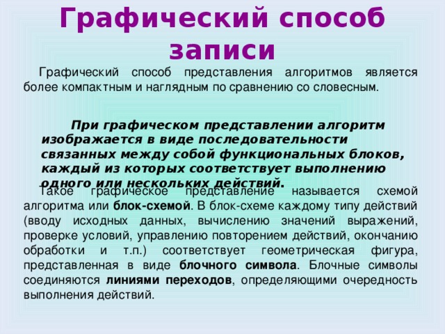 Графический способ записи Графический способ представления алгоритмов является более компактным и наглядным по сравнению со словесным. Такое графическое представление называется схемой алгоритма или блок-схемой . В блок-схеме каждому типу действий (вводу исходных данных, вычислению значений выражений, проверке условий, управлению повторением действий, окончанию обработки и т.п.) соответствует геометрическая фигура, представленная в виде блочного символа . Блочные символы соединяются линиями переходов , определяющими очередность выполнения действий.  При графическом представлении алгоритм изображается в виде последовательности связанных между собой функциональных блоков, каждый из которых соответствует выполнению одного или нескольких действий.  