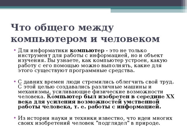 Что общего между компьютером и человеком Для информатики компьютер - это не только инструмент для работы с информацией, но и объект изучения. Вы узнаете, как компьютер устроен, какую работу с его помощью можно выполнять, какие для этого существуют программные средства. С давних времен люди стремились облегчить свой труд. С этой целью создавались различные машины и механизмы, усиливающие физические возможности человека. Компьютер был изобретен в середине XX века для усиления возможностей умственной работы человека, т. е. работы с информацией. Из истории науки и техники известно, что идеи многих своих изобретений человек 
