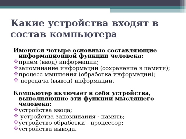 Какие устройства входят в состав компьютера Имеются четыре основные составляющие информационной функции человека: прием (ввод) информации; запоминание информации (сохранение в памяти); процесс мышления (обработка информации);  передача (вывод) информации. Компьютер включает в себя устройства, выполняющие эти функции мыслящего человека: устройства ввода;  устройства запоминания - память; устройство обработки - процессор; устройства вывода. 