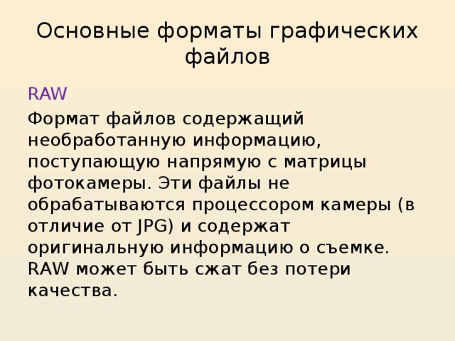 Основные форматы графических файлов RAW Формат файлов содержащий необработанную информацию, поступающую напрямую с матрицы фотокамеры. Эти файлы не обрабатываются процессором камеры (в отличие от JPG) и содержат оригинальную информацию о съемке. RAW может быть сжат без потери качества. 
