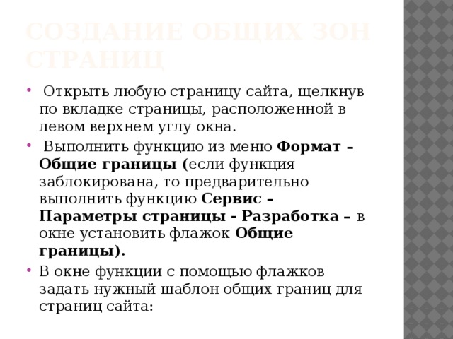 Создание общих зон страниц   Открыть любую страницу сайта, щелкнув по вкладке страницы, расположенной в левом верхнем углу окна.  Выполнить функцию из меню  Формат – Общие границы ( если функция заблокирована, то предварительно выполнить функцию  Сервис – Параметры страницы - Разработка –  в окне установить флажок  Общие границы). В окне функции с помощью флажков задать нужный шаблон общих границ для страниц сайта: 