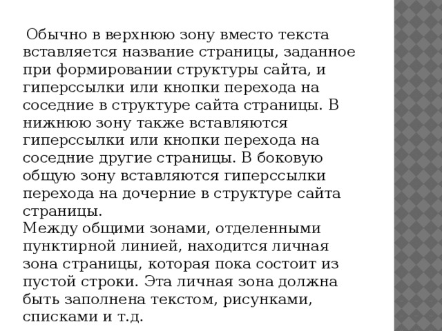   Обычно в верхнюю зону вместо текста вставляется название страницы, заданное при формировании структуры сайта, и гиперссылки или кнопки перехода на соседние в структуре сайта страницы. В нижнюю зону также вставляются гиперссылки или кнопки перехода на соседние другие страницы. В боковую общую зону вставляются гиперссылки перехода на дочерние в структуре сайта страницы. Между общими зонами, отделенными пунктирной линией, находится личная зона страницы, которая пока состоит из пустой строки. Эта личная зона должна быть заполнена текстом, рисунками, списками и т.д. 