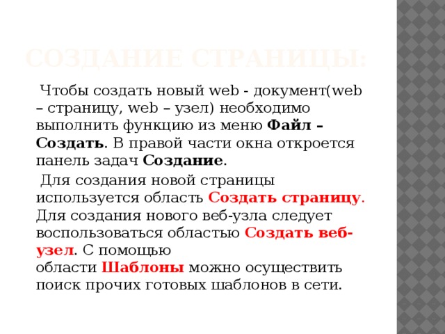 Создание страницы:  Чтобы создать новый web - документ(web – страницу, web – узел) необходимо выполнить функцию из меню  Файл – Создать . В правой части окна откроется панель задач  Создание .  Для создания новой страницы используется область  Создать страницу . Для создания нового веб-узла следует воспользоваться областью  Создать веб-узел . С помощью области  Шаблоны  можно осуществить поиск прочих готовых шаблонов в сети. 