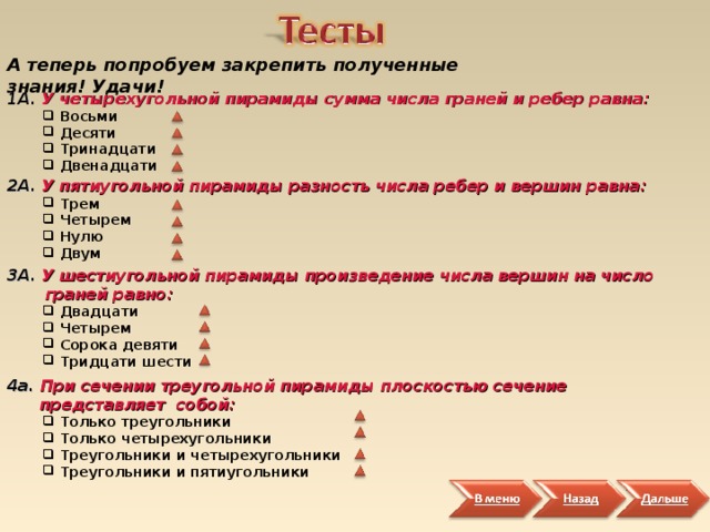 А теперь попробуем закрепить полученные знания! Удачи! 1А.  У четырехугольной пирамиды сумма числа граней и ребер равна:  Восьми  Десяти  Тринадцати  Двенадцати  Восьми  Десяти  Тринадцати  Двенадцати 2А.  У пятиугольной пирамиды разность числа ребер и вершин равна:  Трем  Четырем  Нулю  Двум   Трем  Четырем  Нулю  Двум  3А.  У шестиугольной пирамиды произведение числа вершин на число  граней равно:  Двадцати  Четырем  Сорока девяти  Тридцати шести     Двадцати  Четырем  Сорока девяти  Тридцати шести    4a. При сечении треугольной пирамиды плоскостью сечение  представляет собой:  Только треугольники  Только четырехугольники  Треугольники и четырехугольники  Треугольники и пятиугольники  Только треугольники  Только четырехугольники  Треугольники и четырехугольники  Треугольники и пятиугольники  