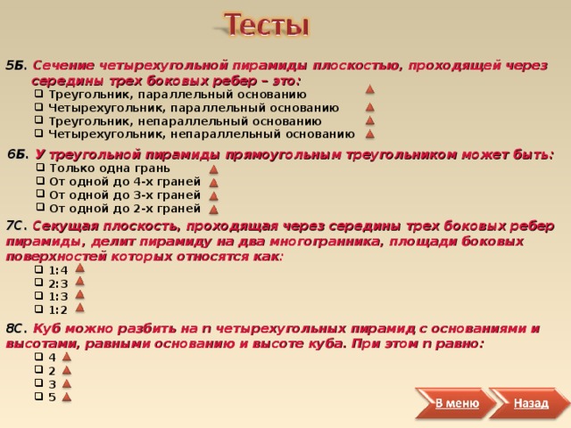 5Б. Сечение четырехугольной пирамиды плоскостью, проходящей через  середины трех боковых ребер – это:  Треугольник, параллельный основанию  Четырехугольник, параллельный основанию  Треугольник, непараллельный основанию  Четырехугольник, непараллельный основанию  Треугольник, параллельный основанию  Четырехугольник, параллельный основанию  Треугольник, непараллельный основанию  Четырехугольник, непараллельный основанию 6Б. У треугольной пирамиды прямоугольным треугольником может быть:  Только одна грань  От одной до 4-х граней  От одной до 3-х граней  От одной до 2-х граней  Только одна грань  От одной до 4-х граней  От одной до 3-х граней  От одной до 2-х граней 7С. Секущая плоскость, проходящая через середины трех боковых ребер пирамиды, делит пирамиду на два многогранника, площади боковых поверхностей которых относятся как:  1:4  2:3  1:3  1:2  1:4  2:3  1:3  1:2 8С. Куб можно разбить нa n четырехугольных пирамид с основаниями и высотами, равными основанию и высоте куба. При этом n равно:  4  2  3  5  4  2  3  5 