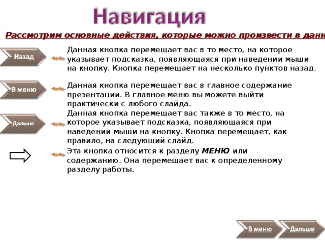 Рассмотрим основные действия, которые можно произвести в данной презентации: Данная кнопка перемещает вас в то место, на которое указывает подсказка, появляющаяся при наведении мыши на кнопку. Кнопка перемещает на несколько пунктов назад. Данная кнопка перемещает вас в главное содержание презентации. В главное меню вы можете выйти практически с любого слайда. Данная кнопка перемещает вас также в то место, на которое указывает подсказка, появляющаяся при наведении мыши на кнопку. Кнопка перемещает, как правило, на следующий слайд. Эта кнопка относится к разделу МЕНЮ или содержанию. Она перемещает вас к определенному разделу работы. 