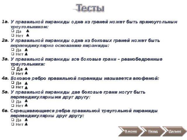 1а. У правильной пирамиды одна из граней может быть прямоугольным  треугольником:  Да  Нет  Да  Нет 2а. У правильной пирамиды одна из боковых граней может быть  перпендикулярна основанию пирамиды:  Да  Нет  Да  Нет 3а. У правильной пирамиды все боковые грани – равнобедренные  треугольники:  Да  Нет  Да  Нет 4а. Боковое ребро правильной пирамиды называется апофемой:  Да  Нет  Да  Нет 5а. У правильной пирамиды две боковые грани могут быть  перпендикулярными друг другу:  Да  Нет  Да  Нет 6в. Скрещивающиеся ребра правильной треугольной пирамиды  перпендикулярны друг другу:  Да  Нет  Да  Нет 