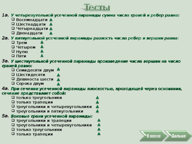 1а. У четырехугольной усеченной пирамиды сумма числа граней и ребер равна:  Восемнадцати  Шестнадцати  Четырнадцати  Двенадцати  Восемнадцати  Шестнадцати  Четырнадцати  Двенадцати 2а. У пятиугольной усеченной пирамиды разность числа ребер и вершин равна:  Трем  Четырем  Нулю  Пяти  Трем  Четырем  Нулю  Пяти 3а. У шестиугольной усеченной пирамиды произведение числа вершин на число граней равно:  Семидесяти двум  Шестидесяти  Девяноста шести  Сорока двум  Семидесяти двум  Шестидесяти  Девяноста шести  Сорока двум 4a. При сечении усеченной пирамиды плоскостью, проходящей через основания, сечение представляет собой:  только треугольники  только трапеции  треугольники и четырехугольники  треугольники и пятиугольники  только треугольники  только трапеции  треугольники и четырехугольники  треугольники и пятиугольники 5a. Боковые грани усеченной пирамиды:  треугольники и трапеции  треугольники и четырехугольники  только треугольники  только трапеции  треугольники и трапеции  треугольники и четырехугольники  только треугольники  только трапеции 