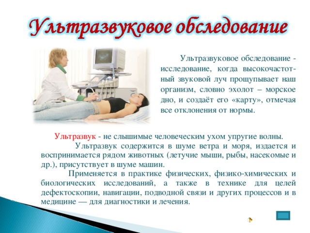  Ультразвуковое обследование - исследование, когда высокочастот-ный звуковой луч прощупывает наш организм, словно эхолот – морское дно, и создаёт его «карту», отмечая все отклонения от нормы.  Ультразвук  - не слышимые человеческим ухом упругие волны.  Ультразвук содержится в шуме ветра и моря, издается и воспринимается рядом животных (летучие мыши, рыбы, насекомые и др.), присутствует в шуме машин.  Применяется в практике физических, физико-химических и биологических исследований, а также в технике для целей дефектоскопии, навигации, подводной связи и других процессов и в медицине — для диагностики и лечения. 