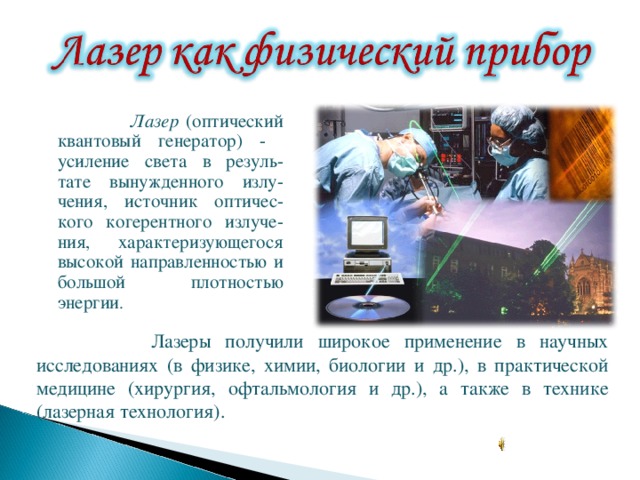  Лазер (оптический квантовый генератор) - усиление света в резуль-тате вынужденного излу-чения, источник оптичес-кого когерентного излуче-ния, характеризующегося высокой направленностью и большой плотностью энергии .  Лазер (оптический квантовый генератор) - усиление света в резуль-тате вынужденного излу-чения, источник оптичес-кого когерентного излуче-ния, характеризующегося высокой направленностью и большой плотностью энергии .  Лазер (оптический квантовый генератор) - усиление света в резуль-тате вынужденного излу-чения, источник оптичес-кого когерентного излуче-ния, характеризующегося высокой направленностью и большой плотностью энергии .  Лазер (оптический квантовый генератор) - усиление света в резуль-тате вынужденного излу-чения, источник оптичес-кого когерентного излуче-ния, характеризующегося высокой направленностью и большой плотностью энергии .  Лазеры получили широкое применение в научных исследованиях (в физике, химии, биологии и др.), в практической медицине (хирургия, офтальмология и др.), а также в технике (лазерная технология). 