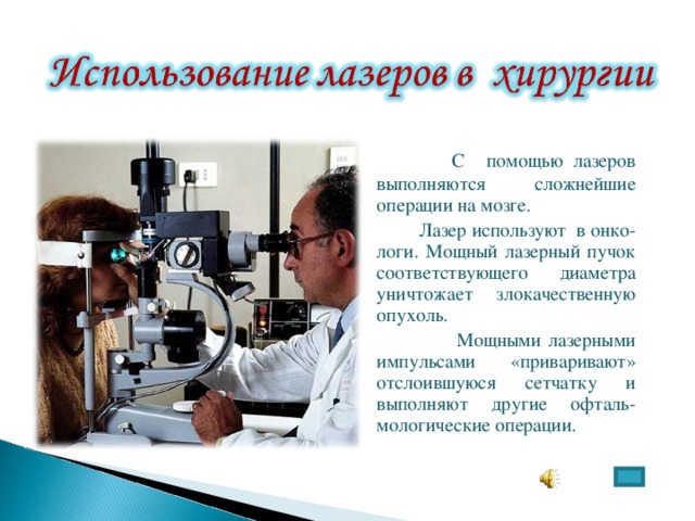  С помощью лазеров выполняются сложнейшие операции на мозге.  Лазер используют в онко-логи. Мощный лазерный пучок соответствующего диаметра уничтожает злокачественную опухоль.  Мощными лазерными импульсами «приваривают» отслоившуюся сетчатку и выполняют другие офталь-мологические операции. 