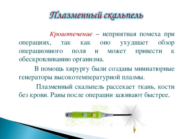  К ровотечение – неприятная помеха при операциях, так как оно ухудшает обзор операционного поля и может привести к обескровливанию организма.  В помощь хирургу были созданы миниатюрные генераторы высокотемпературной плазмы.  Плазменный скальпель рассекает ткань, кости без крови. Раны после операции заживают быстрее . 