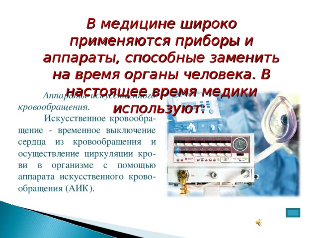 В медицине широко применяются приборы и аппараты, способные заменить на время органы человека. В настоящее время медики используют:  Аппараты искусственного кровообращения.   Искусственное кровообра-щение - временное выключение сердца из кровообращения и осуществление циркуляции кро-ви в организме с помощью аппарата искусственного крово-обращения (АИК).  