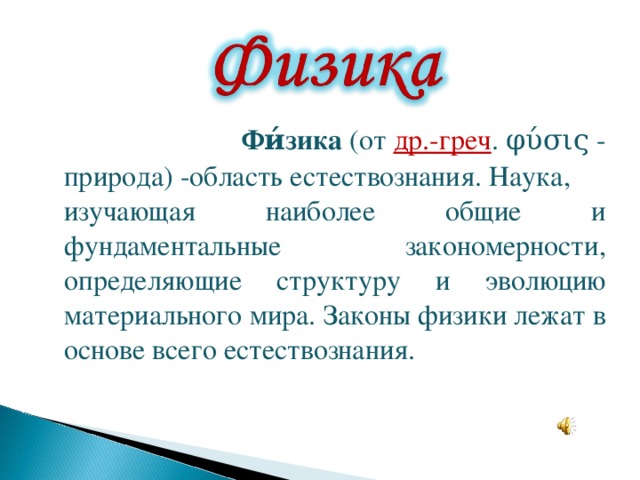  Фи́зика  (от  др.-греч . φύσις - природа) -область естествознания. Наука, изучающая наиболее общие и фундаментальные закономерности, определяющие структуру и эволюцию материального мира. Законы физики лежат в основе всего естествознания.  