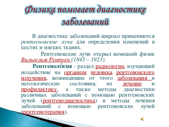  В диагностике заболеваний широко применяются рентгеновские лучи для определения изменений в костях и мягких тканях.  Рентгеновские лучи открыл немецкий физик Вильгельм Рентген (1845 – 1923).  Рентгеноло́гия - раздел радиологии , изучающий воздействие на  организм  человека  рентгеновского излучения , возникающие от этого заболевания и патологические состояния, их лечение и профилактику , а также методы диагностики различных заболеваний с помощью рентгеновских лучей ( рентгенодиагностика ) и методы лечения заболеваний с помощью рентгеновских лучей ( рентгенотерапия ). 