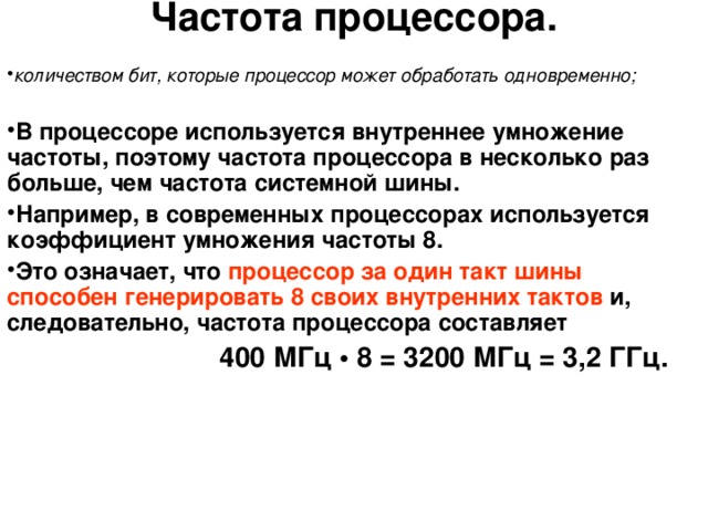 Частота процессора. количеством бит, которые процессор может обработать одновременно;  В процессоре используется внутреннее умножение частоты, поэтому частота процессора в несколько раз больше, чем частота системной шины. Например, в современных процессорах используется коэффициент умножения частоты 8. Это означает, что процессор за один такт шины  способен генерировать  8 своих внутренних тактов и, следовательно, частота процессора составляет    400 МГц • 8 = 3200 МГц = 3,2 ГГц. 