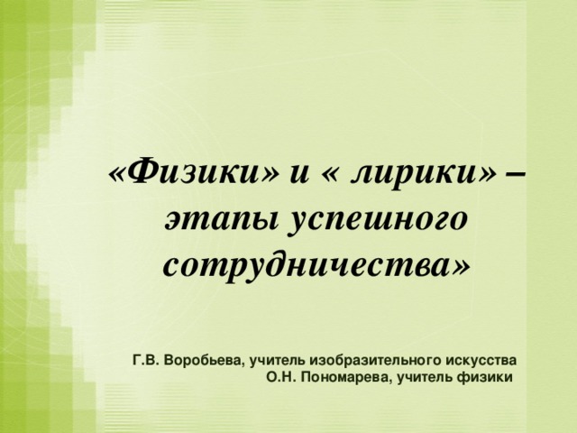 «Физики» и « лирики» – этапы успешного сотрудничества» Г.В. Воробьева, учитель изобразительного искусства О.Н. Пономарева, учитель физики  