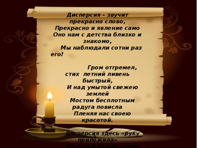 Дисперсия – звучит прекрасно слово, Прекрасно и явление само Оно нам с детства близко и знакомо,  Мы наблюдали сотни раз его!    Гром отгремел, стих летний ливень быстрый,  И над умытой свежею землей  Мостом бесплотным радуга повисла  Пленяя нас своею красотой.   Дисперсия здесь «руку приложила»  Обычный белый лучик световой  Она как будто в призме разложила   Во встреченной им капле дождевой. 
