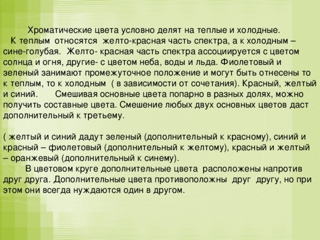  Хроматические цвета условно делят на теплые и холодные.  К теплым относятся желто-красная часть спектра, а к холодным – сине-голубая. Желто- красная часть спектра ассоциируется с цветом солнца и огня, другие- с цветом неба, воды и льда. Фиолетовый и зеленый занимают промежуточное положение и могут быть отнесены то к теплым, то к холодным ( в зависимости от сочетания). Красный, желтый и синий. Смешивая основные цвета попарно в разных долях, можно получить составные цвета. Смешение любых двух основных цветов даст дополнительный к третьему. ( желтый и синий дадут зеленый (дополнительный к красному), синий и красный – фиолетовый (дополнительный к желтому), красный и желтый – оранжевый (дополнительный к синему).  В цветовом круге дополнительные цвета расположены напротив друг друга. Дополнительные цвета противоположны друг другу, но при этом они всегда нуждаются один в другом. 