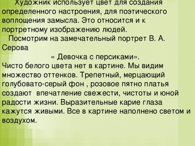  Художник использует цвет для создания определенного настроения, для поэтического воплощения замысла. Это относится и к портретному изображению людей.  Посмотрим на замечательный портрет В. А. Серова  « Девочка с персиками». Чисто белого цвета нет в картине. Мы видим множество оттенков. Трепетный, мерцающий голубовато-серый фон , розовое пятно платья создают впечатление свежести, чистоты и юной радости жизни. Выразительные карие глаза кажутся живыми. Все в картине наполнено светом и воздухом. 