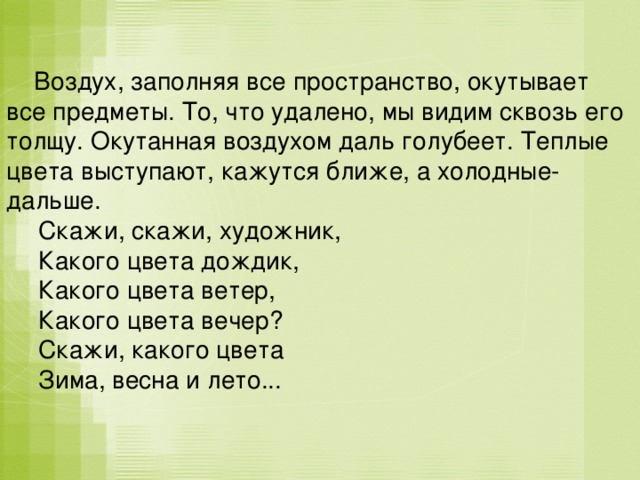  Воздух, заполняя все пространство, окутывает все предметы. То, что удалено, мы видим сквозь его толщу. Окутанная воздухом даль голубеет. Теплые цвета выступают, кажутся ближе, а холодные- дальше.  Скажи, скажи, художник,  Какого цвета дождик,  Какого цвета ветер,  Какого цвета вечер?  Скажи, какого цвета  Зима, весна и лето... 