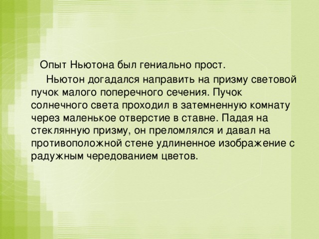  Опыт Ньютона был гениально прост.  Ньютон догадался направить на призму световой пучок малого поперечного сечения. Пучок солнечного света проходил в затемненную комнату через маленькое отверстие в ставне. Падая на стеклянную призму, он преломлялся и давал на противоположной стене удлиненное изображение с радужным чередованием цветов. 
