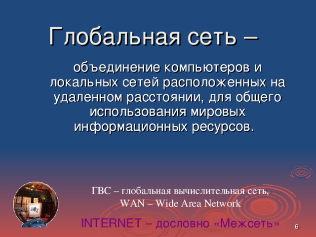 Глобальная сеть –   объединение компьютеров и локальных сетей расположенных на удаленном расстоянии, для общего использования мировых информационных ресурсов.  ГВС – глобальная вычислительная сеть,  WAN – Wide Area Network INTERNET – дословно «Межсеть»  