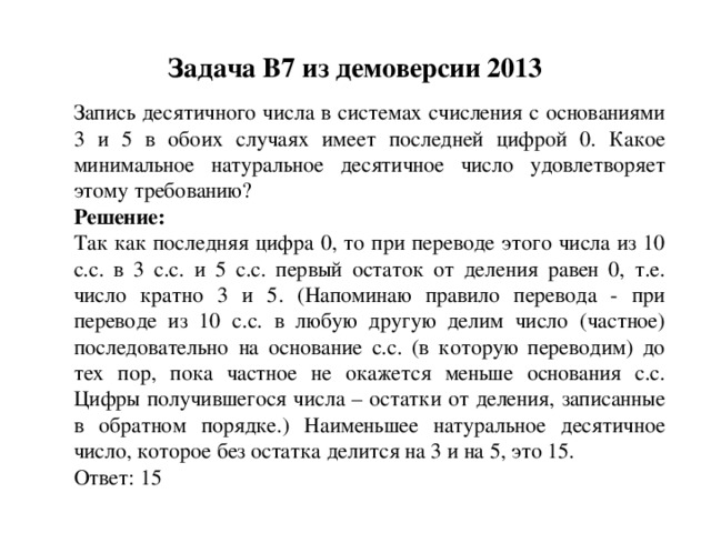 Задача B7 из демоверсии 2013 Запись десятичного числа в системах счисления с основаниями 3 и 5 в обоих случаях имеет последней цифрой 0. Какое минимальное натуральное десятичное число удовлетворяет этому требованию? Решение: Так как последняя цифра 0, то при переводе этого числа из 10 с.с. в 3 с.с. и 5 с.с. первый остаток от деления равен 0, т.е. число кратно 3 и 5. (Напоминаю правило перевода - при переводе из 10 с.с. в любую другую делим число (частное) последовательно на основание с.с. (в которую переводим) до тех пор, пока частное не окажется меньше основания с.с. Цифры получившегося числа – остатки от деления, записанные в обратном порядке.) Наименьшее натуральное десятичное число, которое без остатка делится на 3 и на 5, это 15. Ответ: 15 