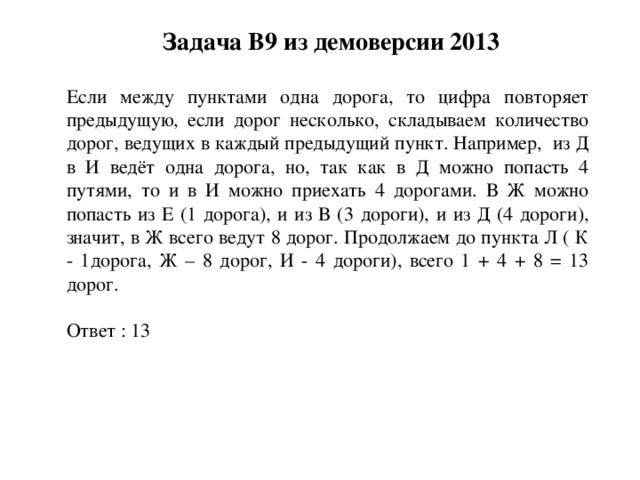 Задача B9 из демоверсии 2013 Если между пунктами одна дорога, то цифра повторяет предыдущую, если дорог несколько, складываем количество дорог, ведущих в каждый предыдущий пункт. Например, из Д в И ведёт одна дорога, но, так как в Д можно попасть 4 путями, то и в И можно приехать 4 дорогами. В Ж можно попасть из Е (1 дорога), и из В (3 дороги), и из Д (4 дороги), значит, в Ж всего ведут 8 дорог. Продолжаем до пункта Л ( К - 1дорога, Ж – 8 дорог, И - 4 дороги), всего 1 + 4 + 8 = 13 дорог. Ответ : 13 