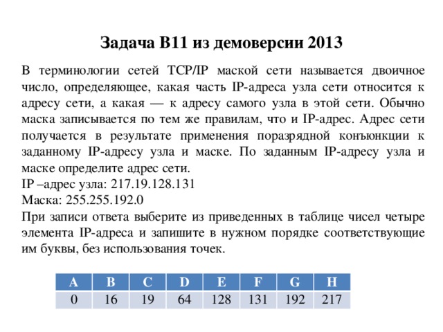 Задача B11 из демоверсии 2013 В терминологии сетей TCP/IP маской сети называется двоичное число, определяющее, какая часть IP-адреса узла сети относится к адресу сети, а какая — к адресу самого узла в этой сети. Обычно маска записывается по тем же правилам, что и IP-адрес. Адрес сети получается в результате применения поразрядной конъюнкции к заданному IP-адресу узла и маске. По заданным IP-адресу узла и маске определите адрес сети. IP –адрес узла: 217.19.128.131 Маска: 255.255.192.0 При записи ответа выберите из приведенных в таблице чисел четыре элемента IP-адреса и запишите в нужном порядке соответствующие им буквы, без использования точек. A B 0 C 16 D 19 E 64 128 F G 131 H 192 217 