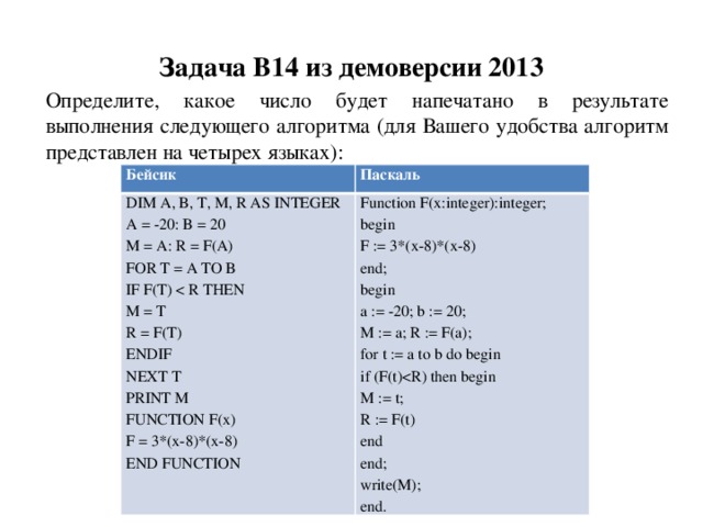Задача B14 из демоверсии 2013 Определите, какое число будет напечатано в результате выполнения следующего алгоритма (для Вашего удобства алгоритм представлен на четырех языках): Бейсик Паскаль DIM A, B, T, M, R AS INTEGER A = -20: B = 20 Function F(x:integer):integer; begin M = A: R = F(A) FOR T = A TO B F := 3*(x-8)*(x-8) end; IF F(T) M = T begin a := -20; b := 20; R = F(T) M := a; R := F(a); ENDIF for t := a to b do begin NEXT T if (F(t)PRINT M M := t; FUNCTION F(x) F = 3*(x-8)*(x-8) R := F(t) end END FUNCTION end; write(M); end. 