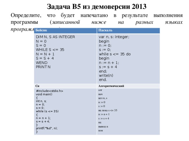 Задача B5 из демоверсии 2013 Определите, что будет напечатано в результате выполнения программы ( записанной ниже на разных языках программирования ). Бейсик Паскаль DIM N, S AS INTEGER var n, s: integer; Си N = 0 S = 0 begin #include Алгоритмический WHILE S алг void main() n := 0; нач N = N + 1 { s := 0; int n, s; цел n, s S = S + 4 while s n := 0 n = 0; WEND begin PRINT N s = 0; s := 0 n := n + 1; while (s s := s + 4 нц пока s n := n + 1 { end; s := s + 4 n = n + 1; write(n) s = s + 4; кц end. вывод n } printf(