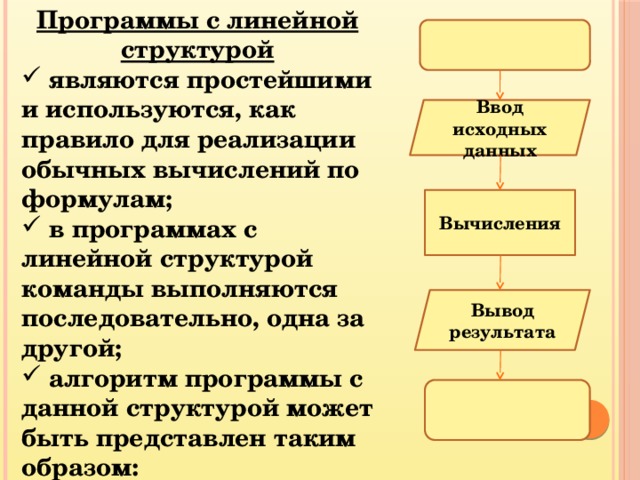 Программы с линейной структурой  являются простейшими и используются, как правило для реализации обычных вычислений по формулам;  в программах с линейной структурой команды выполняются последовательно, одна за другой;  алгоритм программы с данной структурой может быть представлен таким образом: Ввод исходных данных Вычисления Вывод результата 