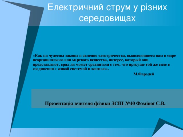 Електричний струм у різних середовищах « Как ни чудесны законы и явления электричества, выявляющиеся нам в мире неорганического или мертвого вещества, интерес, который они представляют, вряд ли может сравниться с тем, что присуще той же силе в соединении с живой системой и жизнью».   М.Фарадей   Презентація вчителя фізики ЗСШ №40 Фоміної С.В.  