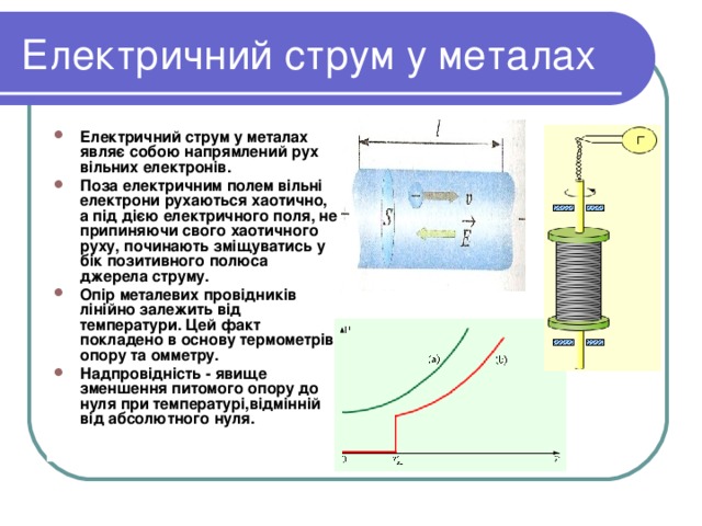 Електричний струм у металах Електричний струм у металах являє собою напрямлений рух вільних електронів. Поза електричним полем вільні електрони рухаються хаотично, а під дією електричного поля, не припиняючи свого хаотичного руху, починають зміщуватись у бік позитивного полюса джерела струму. Опір металевих провідників лінійно залежить від температури. Цей факт покладено в основу термометрів опору та омметру. Надпровідність - явище зменшення питомого опору до нуля при температурі,відмінній від абсолютного нуля. 