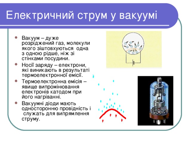 Електричний струм у вакуумі Вакуум – дуже розріджений газ, молекули якого зіштовхуються одна з одною рідше, ніж зі стінками посудини. Носії заряду – електрони, які виникають в результаті термоелектронної емісії. Термоелектронна емісія – явище випромінювання електронів катодом при його нагріванні. Вакуумні діоди мають односторонню провідність і служать для випрямлення струму. 