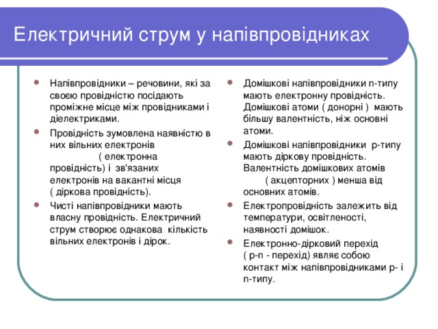 Електричний струм у напівпровідниках Напівпровідники – речовини, які за своєю провідністю посідають проміжне місце між провідниками і діелектриками. Провідність зумовлена наявністю в них вільних електронів ( електронна провідність) і зв'язаних електронів на вакантні місця ( діркова провідність). Чисті напівпровідники мають власну провідність. Електричний струм створює однакова кількість вільних електронів і дірок.  Домішкові напівпровідники n- типу мають електронну провідність. Домішкові атоми ( донорні ) мають більшу валентність, ніж основні атоми. Домішкові напівпровідники р-типу мають діркову провідність. Валентність домішкових атомів ( акцепторних ) менша від основних атомів. Електропровідність залежить від температури, освітленості, наявності домішок. Електронно-дірковий перехід ( р- n - перехід) являє собою контакт між напівпровідниками р- і n- типу.   